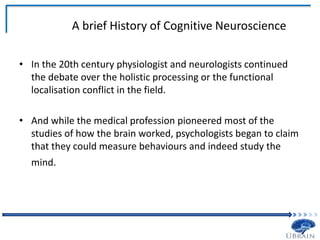 A brief History of Cognitive Neuroscience
• In the 20th century physiologist and neurologists continued
the debate over the holistic processing or the functional
localisation conflict in the field.
• And while the medical profession pioneered most of the
studies of how the brain worked, psychologists began to claim
that they could measure behaviours and indeed study the
mind.
 