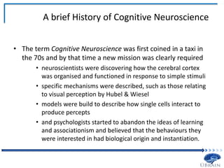 A brief History of Cognitive Neuroscience
• The term Cognitive Neuroscience was first coined in a taxi in
the 70s and by that time a new mission was clearly required
• neuroscientists were discovering how the cerebral cortex
was organised and functioned in response to simple stimuli
• specific mechanisms were described, such as those relating
to visual perception by Hubel & Wiesel
• models were build to describe how single cells interact to
produce percepts
• and psychologists started to abandon the ideas of learning
and associationism and believed that the behaviours they
were interested in had biological origin and instantiation.
 