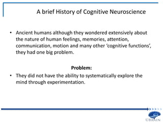 A brief History of Cognitive Neuroscience
• Ancient humans although they wondered extensively about
the nature of human feelings, memories, attention,
communication, motion and many other ‘cognitive functions’,
they had one big problem.
Problem:
• They did not have the ability to systematically explore the
mind through experimentation.
 