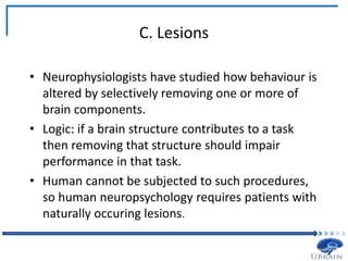 C. Lesions
• Neurophysiologists have studied how behaviour is
altered by selectively removing one or more of
brain components.
• Logic: if a brain structure contributes to a task
then removing that structure should impair
performance in that task.
• Human cannot be subjected to such procedures,
so human neuropsychology requires patients with
naturally occuring lesions.
 