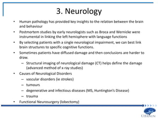 3. Neurology
• Human pathology has provided key insights to the relation between the brain
and behaviour
• Postmortem studies by early neurologists such as Broca and Wernicke were
instrumental in linking the left hemisphere with language functions
• By selecting patients with a single neurological impairment, we can best link
brain structures to specific cognitive functions.
• Sometimes patients have diffused damage and then conclusions are harder to
draw.
– Structural imaging of neurological damage (CT) helps define the damage
(advanced method of x-ray studies)
• Causes of Neurological Disorders
– vascular disorders (ie strokes)
– tumours
– degenerative and infectious diseases (MS, Huntington’s Disease)
– trauma
• Functional Neurosurgery (lobectomy)
 