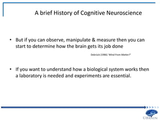A brief History of Cognitive Neuroscience
• But if you can observe, manipulate & measure then you can
start to determine how the brain gets its job done
Debrück (1986) ‘Mind From Matter?’
• If you want to understand how a biological system works then
a laboratory is needed and experiments are essential.
 