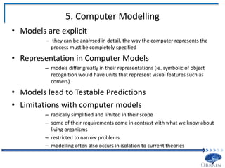 5. Computer Modelling
• Models are explicit
– they can be analysed in detail, the way the computer represents the
process must be completely specified
• Representation in Computer Models
– models differ greatly in their representations (ie. symbolic of object
recognition would have units that represent visual features such as
corners)
• Models lead to Testable Predictions
• Limitations with computer models
– radically simplified and limited in their scope
– some of their requirements come in contrast with what we know about
living organisms
– restricted to narrow problems
– modelling often also occurs in isolation to current theories
 