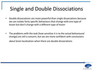 Single and Double Dissociations
• Double dissociations are more powerful than single dissociations because
we can isolate fairly specific behaviours that change with one type of
lesion but don't change with a different type of lesion
• The problems with the task (how sensitive it is to the actual behavioural
change) are still a concern, but we are more confident with conclusions
about brain localization when there are double dissociations
 
