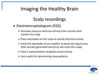 Imaging the Healthy Brain
Scalp recordings
 Electroencephalogram (EEG)
 Passively measure electrical activity from neurons that
reaches the scalp
 Place electrodes on the scalp to record electrical activity
 Hook the electrodes to an amplifier to boost the signal (very
little neurally generated electricity will reach the scalp)
 Have a representation of global neural activity
 Very useful for determining sleep patterns
 