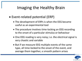 Imaging the Healthy Brain
 Event-related potential (ERP)
 The development of ERPs is when the EEG became
useful as an experimental tool
 The procedure involves time-locking an EEG recording
to the onset of a particular stimulus or behaviour
 One EEG reading is very noisy; i.e. the electrical signal is
very chaotic and variable
 But if we measure EEG multiple events of the same
type, all time-locked to the onset of the event, and
average them together, a smooth pattern arises
 
