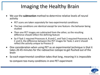 Imaging the Healthy Brain
 We use the subtraction method to determine relative levels of neural
activity
 PET scans are taken separately for two experimental conditions
 The two conditions are identical except for one feature--the behavior being
studied
 Then one PET images are subtracted from the other, so the resulting
difference should reflect the defining feature
 So if Task 1 required Processes A, B and C, and Task 2 required Processes A, B,
C and D, the difference between the PET images for Tasks 1 and 2 should
reflect the activity unique to Process D
 One consideration when using PET as an experimental technique is that it
takes 20-45 minutes for the radioactive isotope to get flushed out of the
brain
 So each experimental condition takes that long, meaning it is impossible
to compare too many conditions in one PET experiment
 
