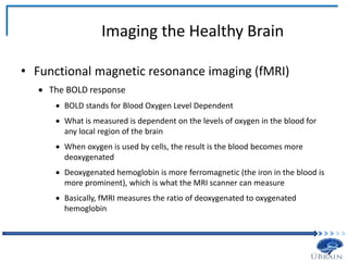 Imaging the Healthy Brain
• Functional magnetic resonance imaging (fMRI)
 The BOLD response
 BOLD stands for Blood Oxygen Level Dependent
 What is measured is dependent on the levels of oxygen in the blood for
any local region of the brain
 When oxygen is used by cells, the result is the blood becomes more
deoxygenated
 Deoxygenated hemoglobin is more ferromagnetic (the iron in the blood is
more prominent), which is what the MRI scanner can measure
 Basically, fMRI measures the ratio of deoxygenated to oxygenated
hemoglobin
 