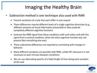 Imaging the Healthy Brain
• Subtraction method is one technique also used with fMRI
 Present variations of a task that each differ in one respect
 These differences may be different levels of a single cognitive dimension (e.g.,
different amounts of visual information presented) or they could be
completely different cognitive functions
 Contrast the fMRI signal from these conditions with each other and with the
signal from a control condition, when the extra cognitive function was not
present (but everything else was)
 These subtractive differences are reported as correlating with changes in
behavior
 Many different variations are possible with fMRI, unlike PET, because it is not
necessary to wait minutes between conditions
 We can use alternating epochs of a fixed length of time doing each variation
of the task
 