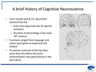 A brief History of Cognitive Neuroscience
• Franz Joseph Gall & J.G. Spurzheim
claimed that the
– brain was organised into 35 specific
functions
– founders of phrenology in the early
19th century
• Functions ranged from language and
colour perception to hope and self-
esteem
• If a person used one of the faculties
more than the others the brain
representation area grew (bump in the
skull idea!)
 