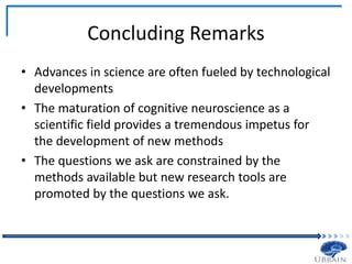 Concluding Remarks
• Advances in science are often fueled by technological
developments
• The maturation of cognitive neuroscience as a
scientific field provides a tremendous impetus for
the development of new methods
• The questions we ask are constrained by the
methods available but new research tools are
promoted by the questions we ask.
 