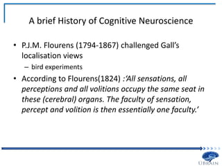 A brief History of Cognitive Neuroscience
• P.J.M. Flourens (1794-1867) challenged Gall’s
localisation views
– bird experiments
• According to Flourens(1824) :‘All sensations, all
perceptions and all volitions occupy the same seat in
these (cerebral) organs. The faculty of sensation,
percept and volition is then essentially one faculty.’
 