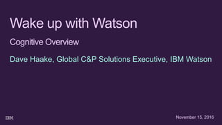 Wake up with Watson
Cognitive Overview
Dave Haake, Global C&P Solutions Executive, IBM Watson
November 15, 2016
 