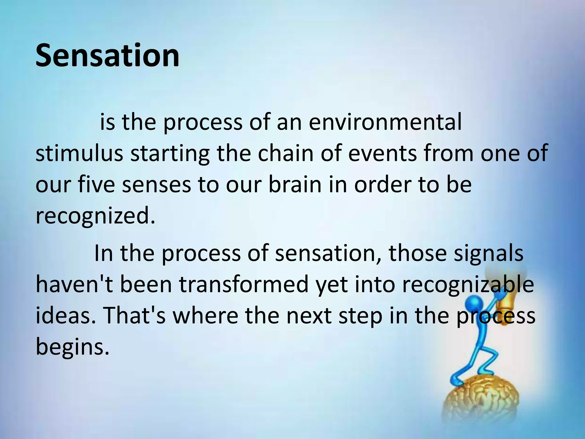 Sensation
is the process of an environmental
stimulus starting the chain of events from one of
our five senses to our brain in order to be
recognized.
In the process of sensation, those signals
haven't been transformed yet into recognizable
ideas. That's where the next step in the process
begins.
 
