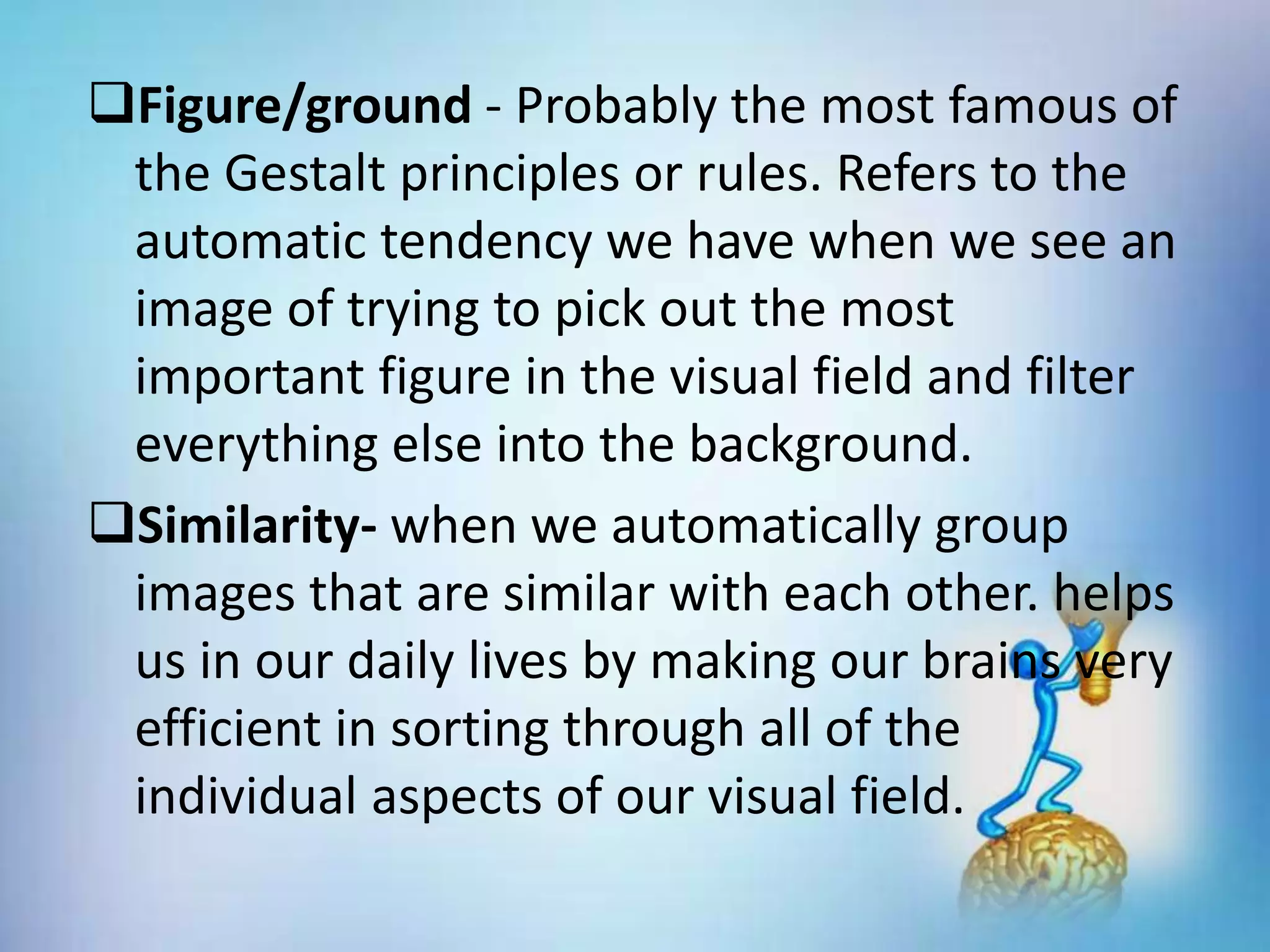Figure/ground - Probably the most famous of
the Gestalt principles or rules. Refers to the
automatic tendency we have when we see an
image of trying to pick out the most
important figure in the visual field and filter
everything else into the background.
Similarity- when we automatically group
images that are similar with each other. helps
us in our daily lives by making our brains very
efficient in sorting through all of the
individual aspects of our visual field.
 