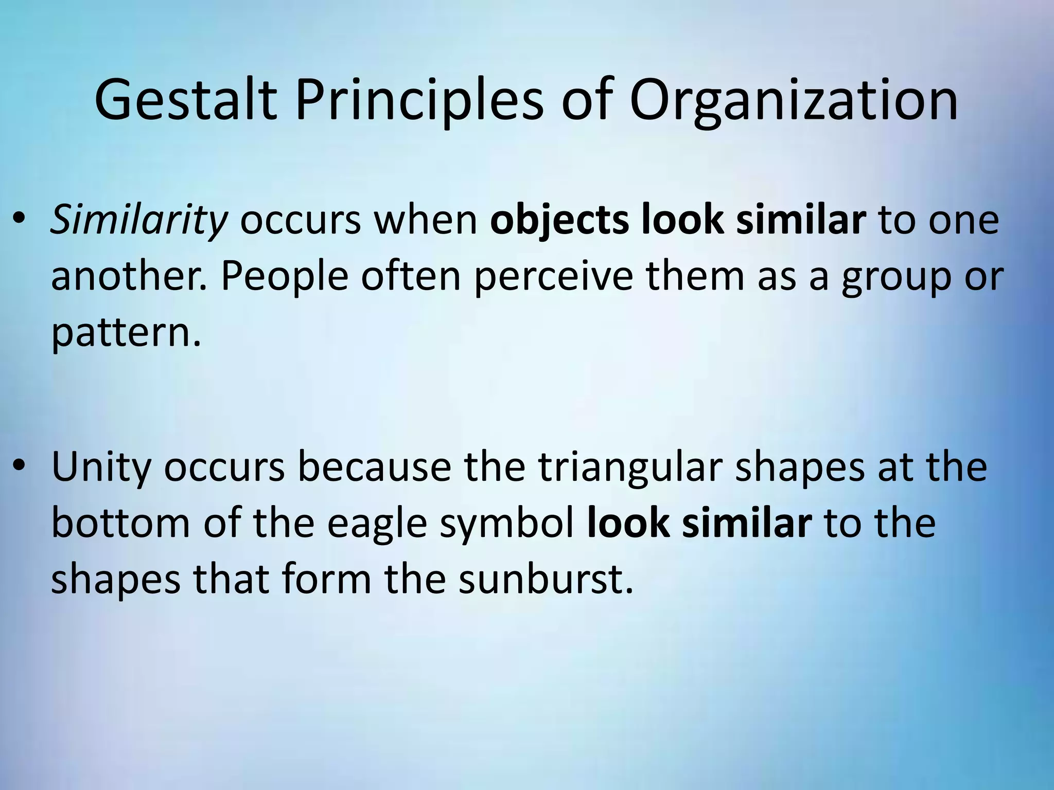 Gestalt Principles of Organization
• Similarity occurs when objects look similar to one
another. People often perceive them as a group or
pattern.
• Unity occurs because the triangular shapes at the
bottom of the eagle symbol look similar to the
shapes that form the sunburst.
 