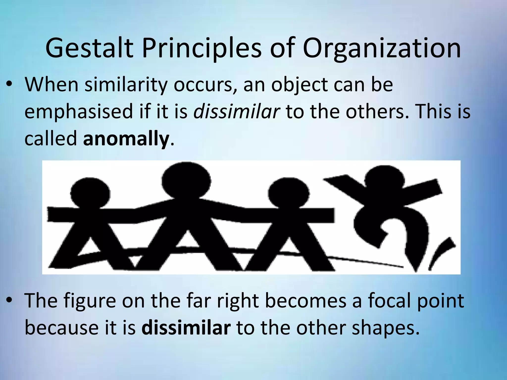 Gestalt Principles of Organization
• When similarity occurs, an object can be
emphasised if it is dissimilar to the others. This is
called anomally.
• The figure on the far right becomes a focal point
because it is dissimilar to the other shapes.
 