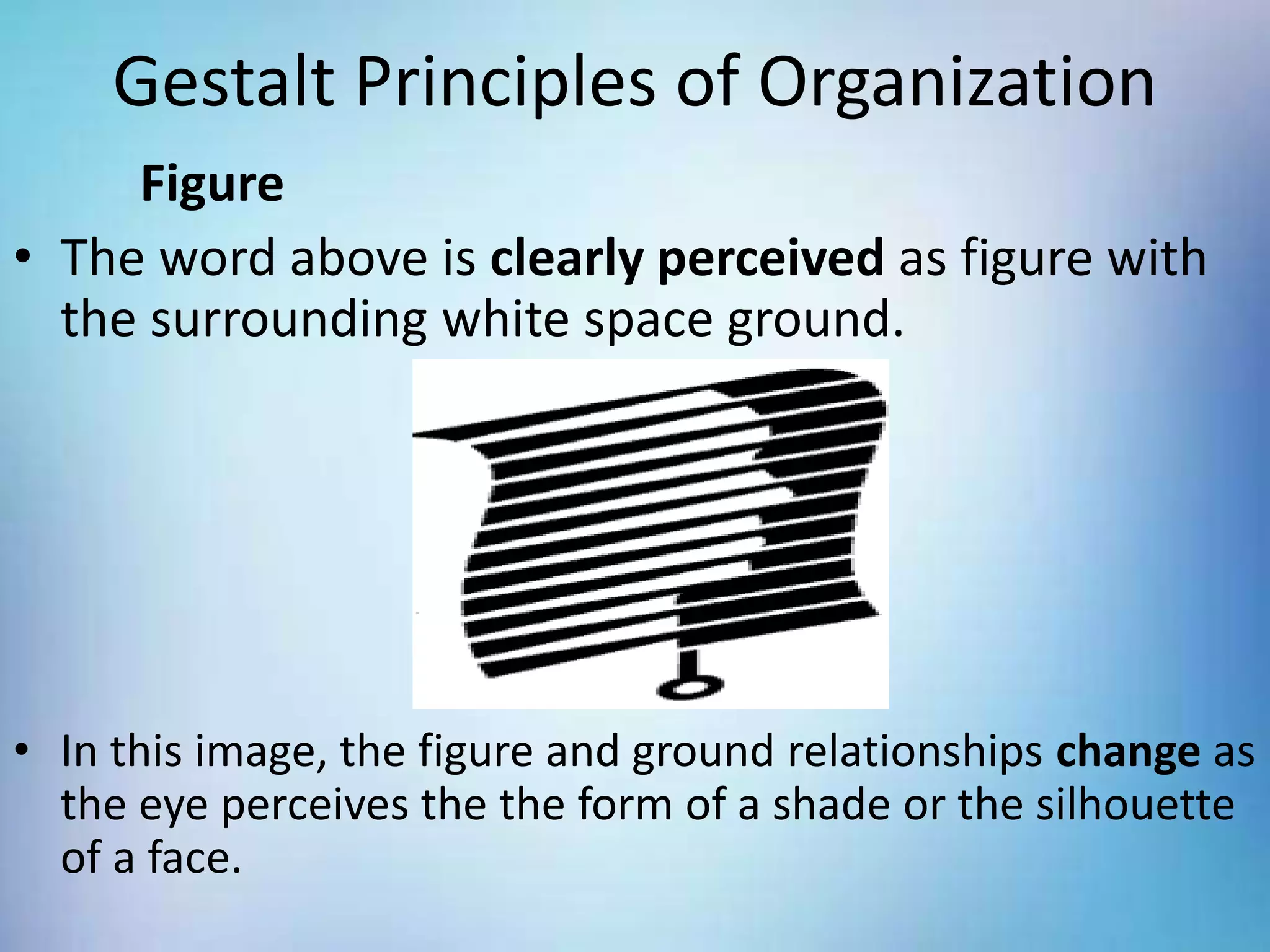 Gestalt Principles of Organization
Figure
• The word above is clearly perceived as figure with
the surrounding white space ground.
• In this image, the figure and ground relationships change as
the eye perceives the the form of a shade or the silhouette
of a face.
 