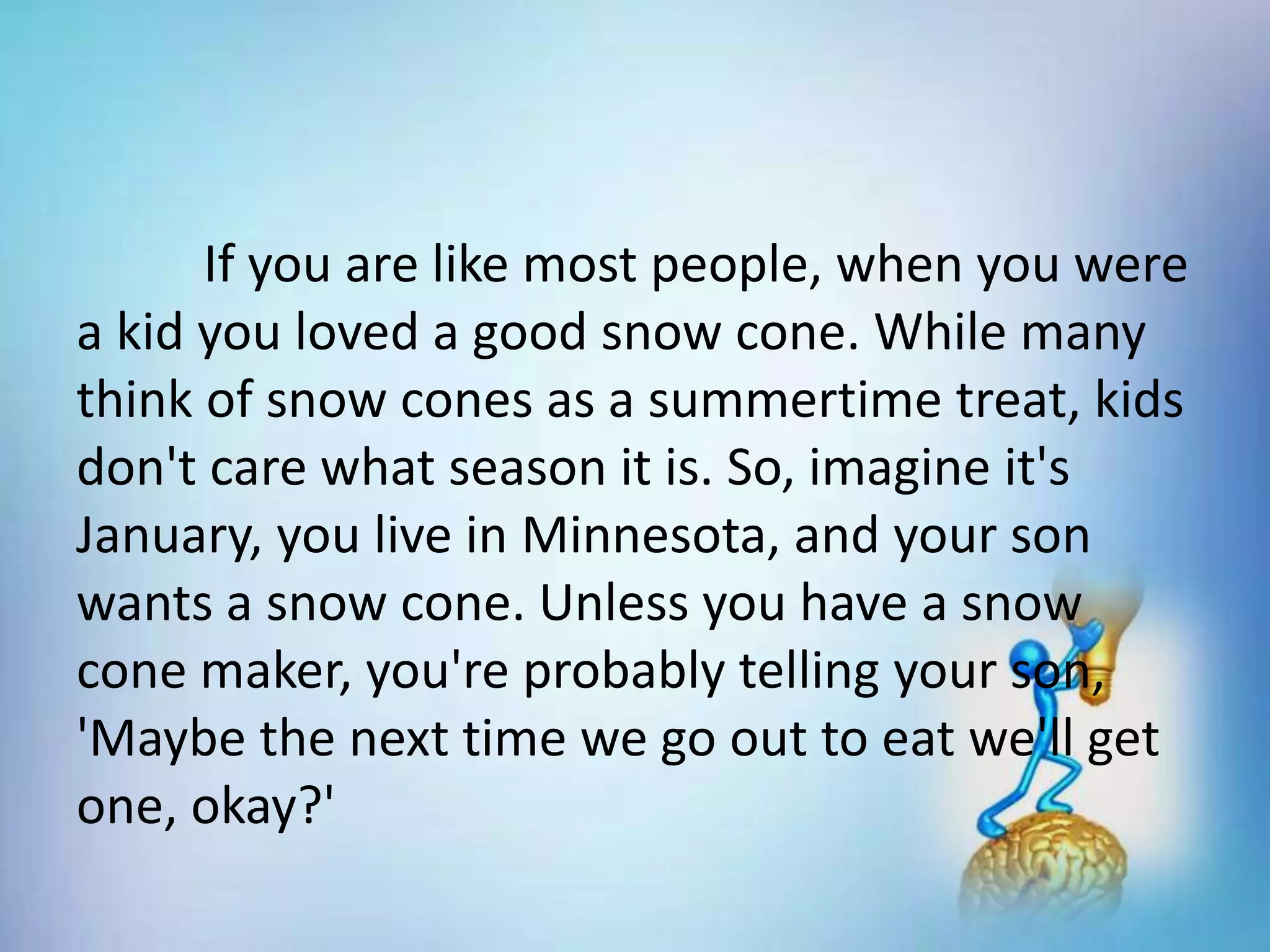 If you are like most people, when you were
a kid you loved a good snow cone. While many
think of snow cones as a summertime treat, kids
don't care what season it is. So, imagine it's
January, you live in Minnesota, and your son
wants a snow cone. Unless you have a snow
cone maker, you're probably telling your son,
'Maybe the next time we go out to eat we'll get
one, okay?'
 
