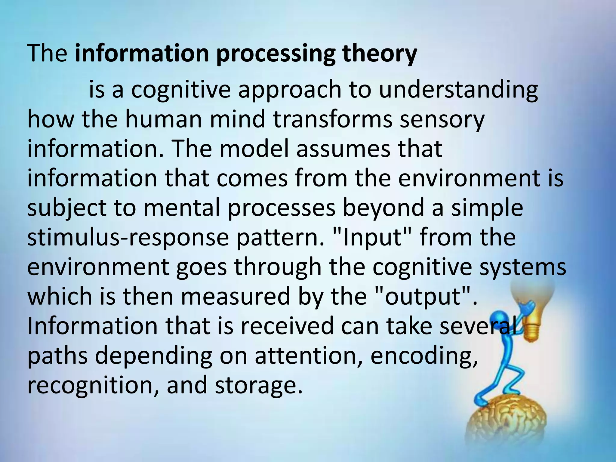 The information processing theory
is a cognitive approach to understanding
how the human mind transforms sensory
information. The model assumes that
information that comes from the environment is
subject to mental processes beyond a simple
stimulus-response pattern. "Input" from the
environment goes through the cognitive systems
which is then measured by the "output".
Information that is received can take several
paths depending on attention, encoding,
recognition, and storage.
 