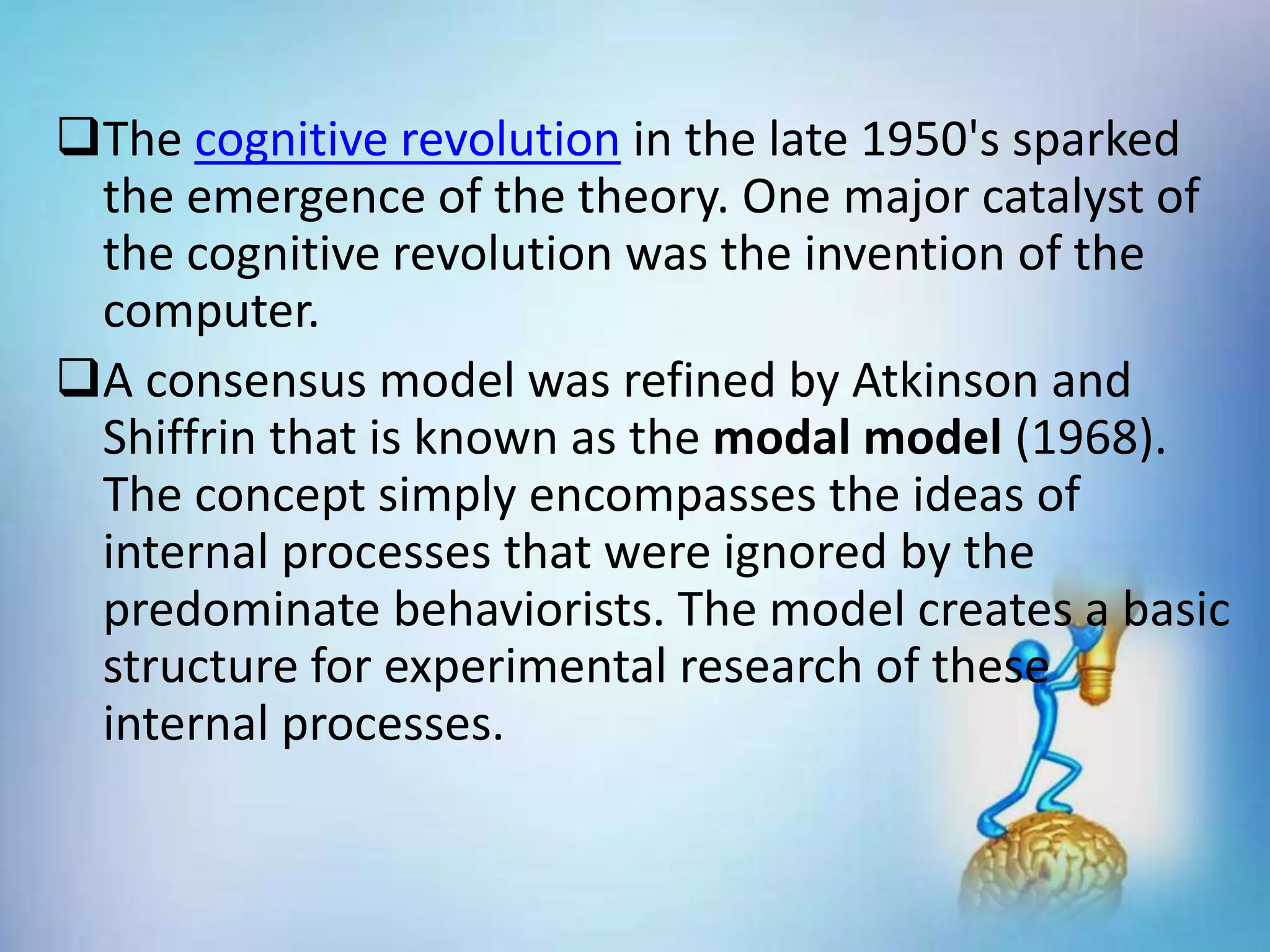 The cognitive revolution in the late 1950's sparked
the emergence of the theory. One major catalyst of
the cognitive revolution was the invention of the
computer.
A consensus model was refined by Atkinson and
Shiffrin that is known as the modal model (1968).
The concept simply encompasses the ideas of
internal processes that were ignored by the
predominate behaviorists. The model creates a basic
structure for experimental research of these
internal processes.
 