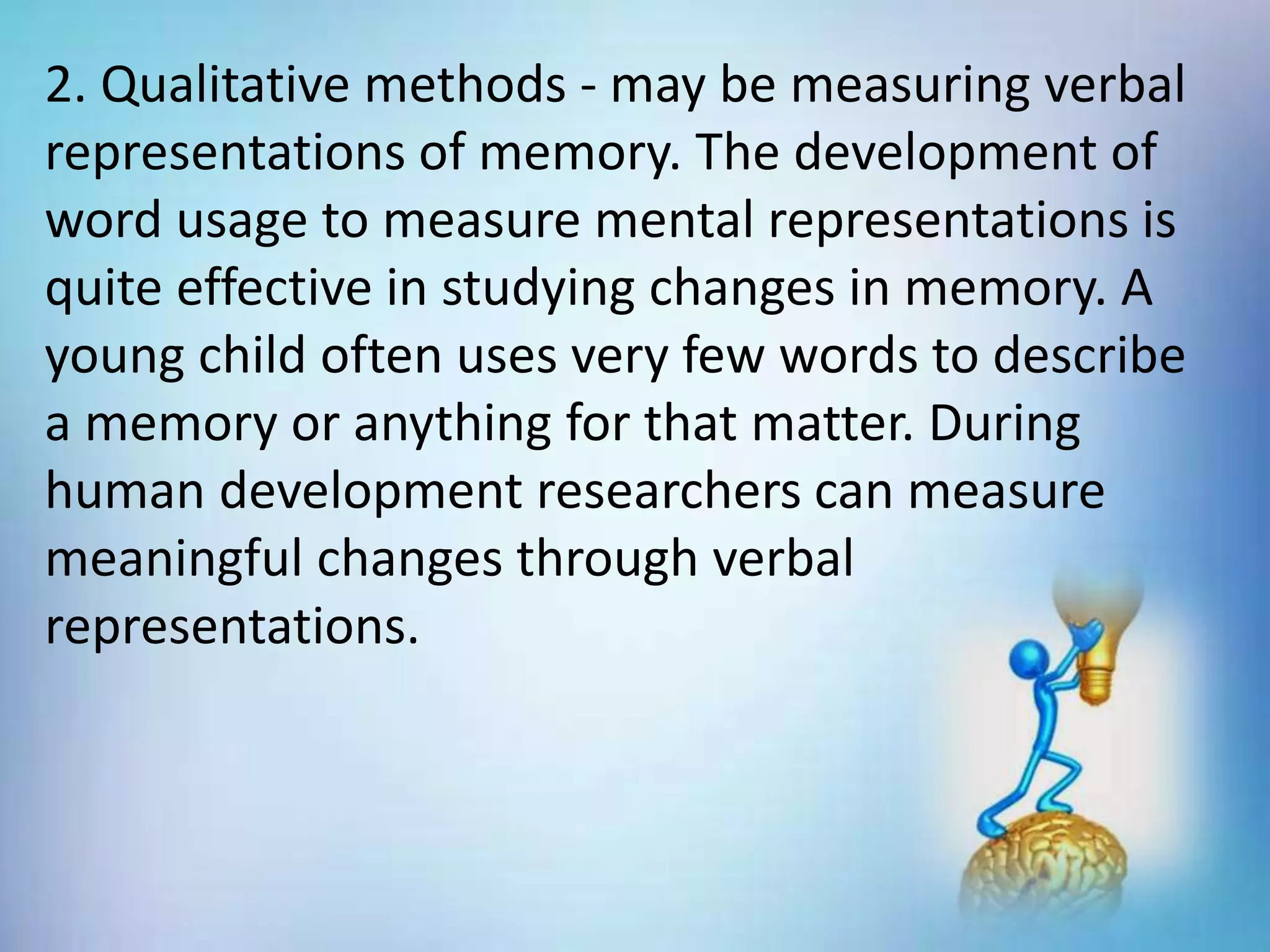 2. Qualitative methods - may be measuring verbal
representations of memory. The development of
word usage to measure mental representations is
quite effective in studying changes in memory. A
young child often uses very few words to describe
a memory or anything for that matter. During
human development researchers can measure
meaningful changes through verbal
representations.
 