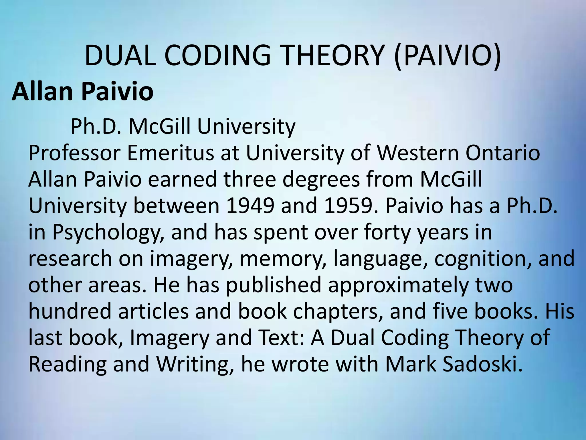 DUAL CODING THEORY (PAIVIO)
Allan Paivio
Ph.D. McGill University
Professor Emeritus at University of Western Ontario
Allan Paivio earned three degrees from McGill
University between 1949 and 1959. Paivio has a Ph.D.
in Psychology, and has spent over forty years in
research on imagery, memory, language, cognition, and
other areas. He has published approximately two
hundred articles and book chapters, and five books. His
last book, Imagery and Text: A Dual Coding Theory of
Reading and Writing, he wrote with Mark Sadoski.
 