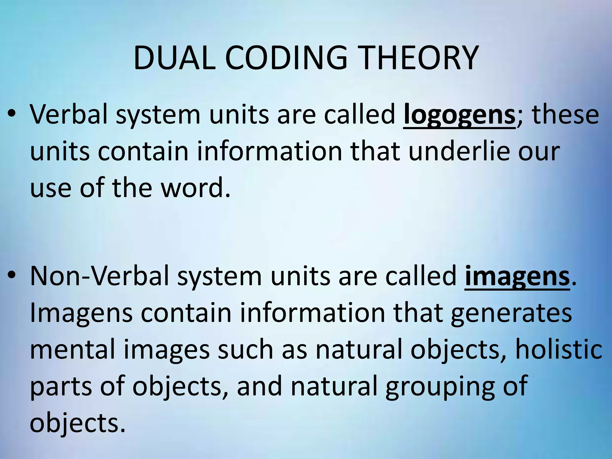DUAL CODING THEORY
• Verbal system units are called logogens; these
units contain information that underlie our
use of the word.
• Non-Verbal system units are called imagens.
Imagens contain information that generates
mental images such as natural objects, holistic
parts of objects, and natural grouping of
objects.
 