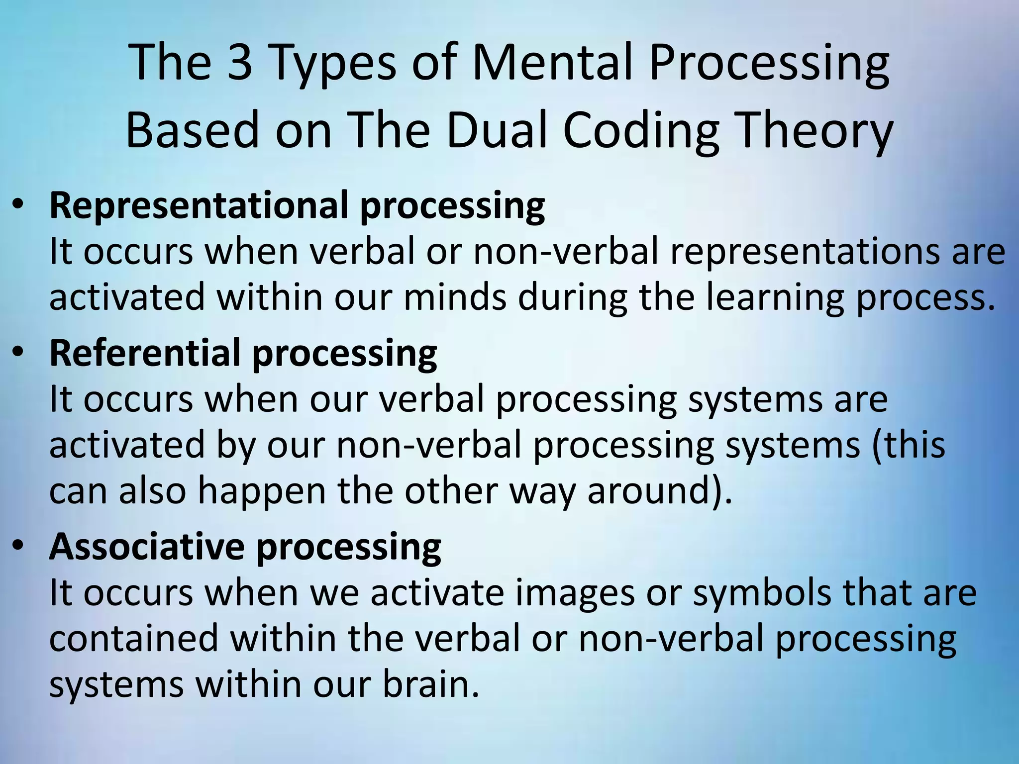 The 3 Types of Mental Processing
Based on The Dual Coding Theory
• Representational processing
It occurs when verbal or non-verbal representations are
activated within our minds during the learning process.
• Referential processing
It occurs when our verbal processing systems are
activated by our non-verbal processing systems (this
can also happen the other way around).
• Associative processing
It occurs when we activate images or symbols that are
contained within the verbal or non-verbal processing
systems within our brain.
 