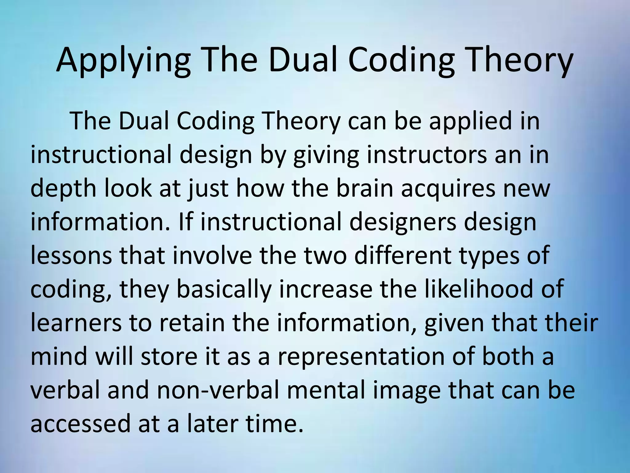 Applying The Dual Coding Theory
The Dual Coding Theory can be applied in
instructional design by giving instructors an in
depth look at just how the brain acquires new
information. If instructional designers design
lessons that involve the two different types of
coding, they basically increase the likelihood of
learners to retain the information, given that their
mind will store it as a representation of both a
verbal and non-verbal mental image that can be
accessed at a later time.
 
