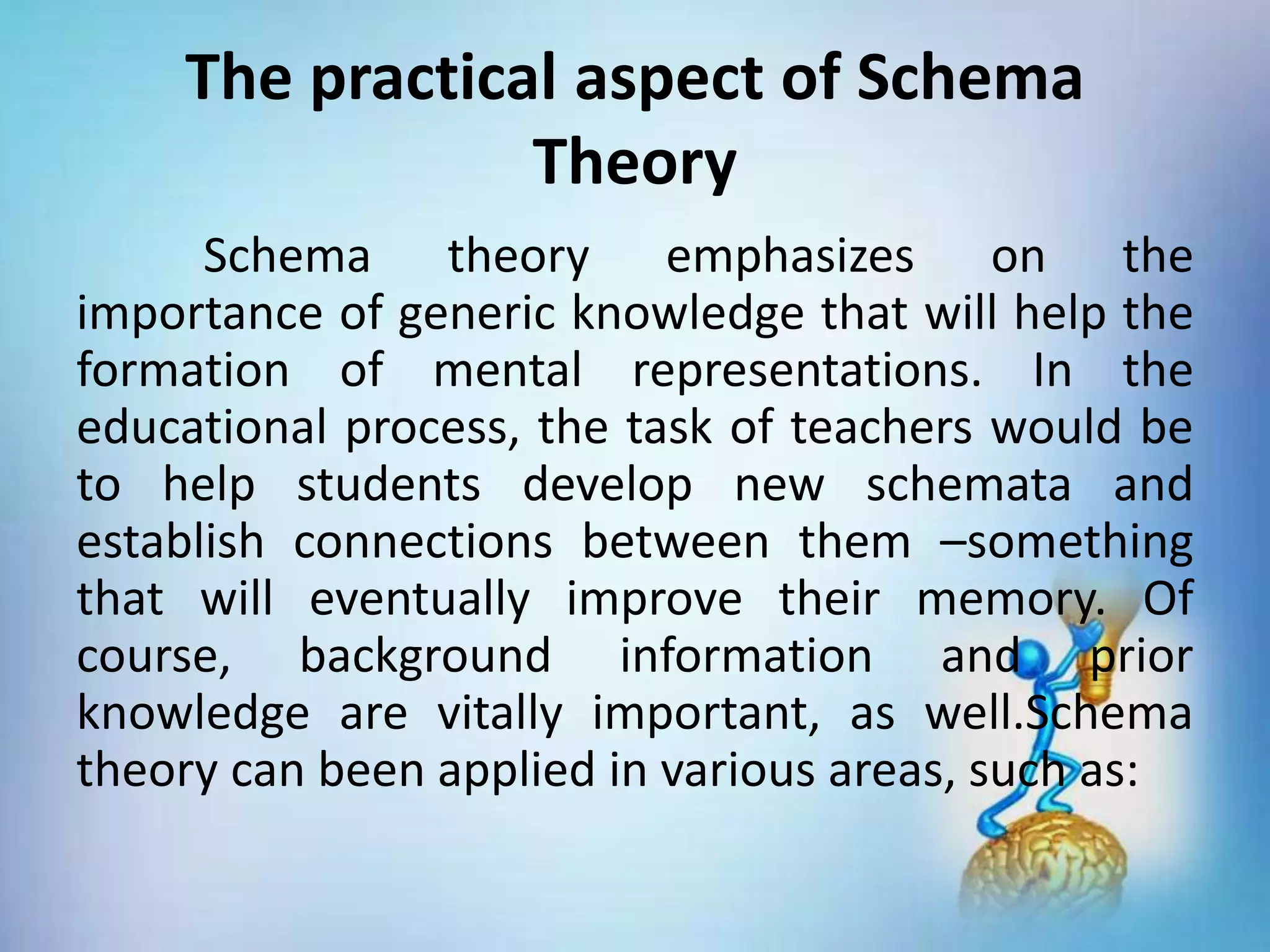 Schema theory emphasizes on the
importance of generic knowledge that will help the
formation of mental representations. In the
educational process, the task of teachers would be
to help students develop new schemata and
establish connections between them –something
that will eventually improve their memory. Of
course, background information and prior
knowledge are vitally important, as well.Schema
theory can been applied in various areas, such as:
The practical aspect of Schema
Theory
 