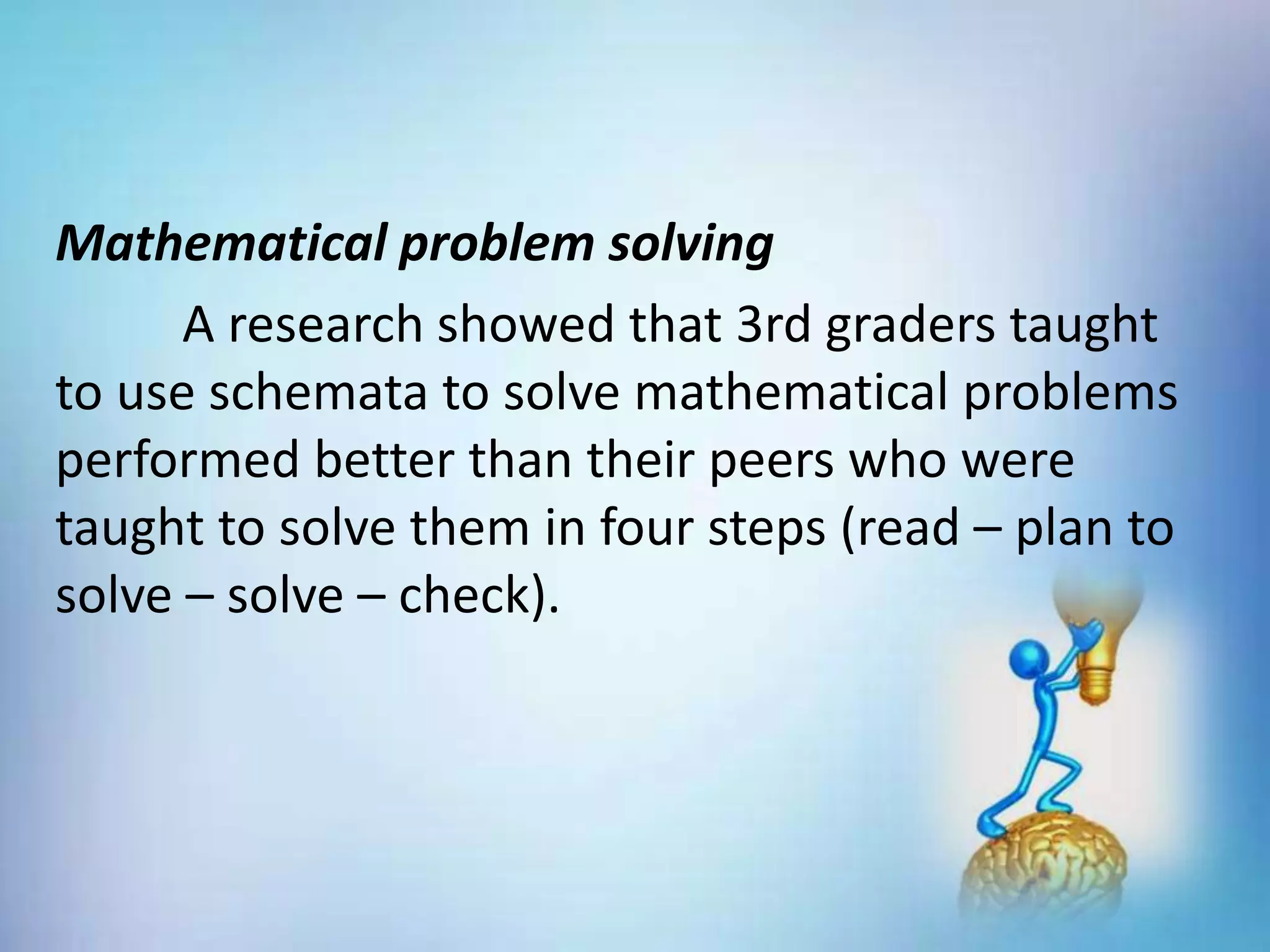 Mathematical problem solving
A research showed that 3rd graders taught
to use schemata to solve mathematical problems
performed better than their peers who were
taught to solve them in four steps (read – plan to
solve – solve – check).
 