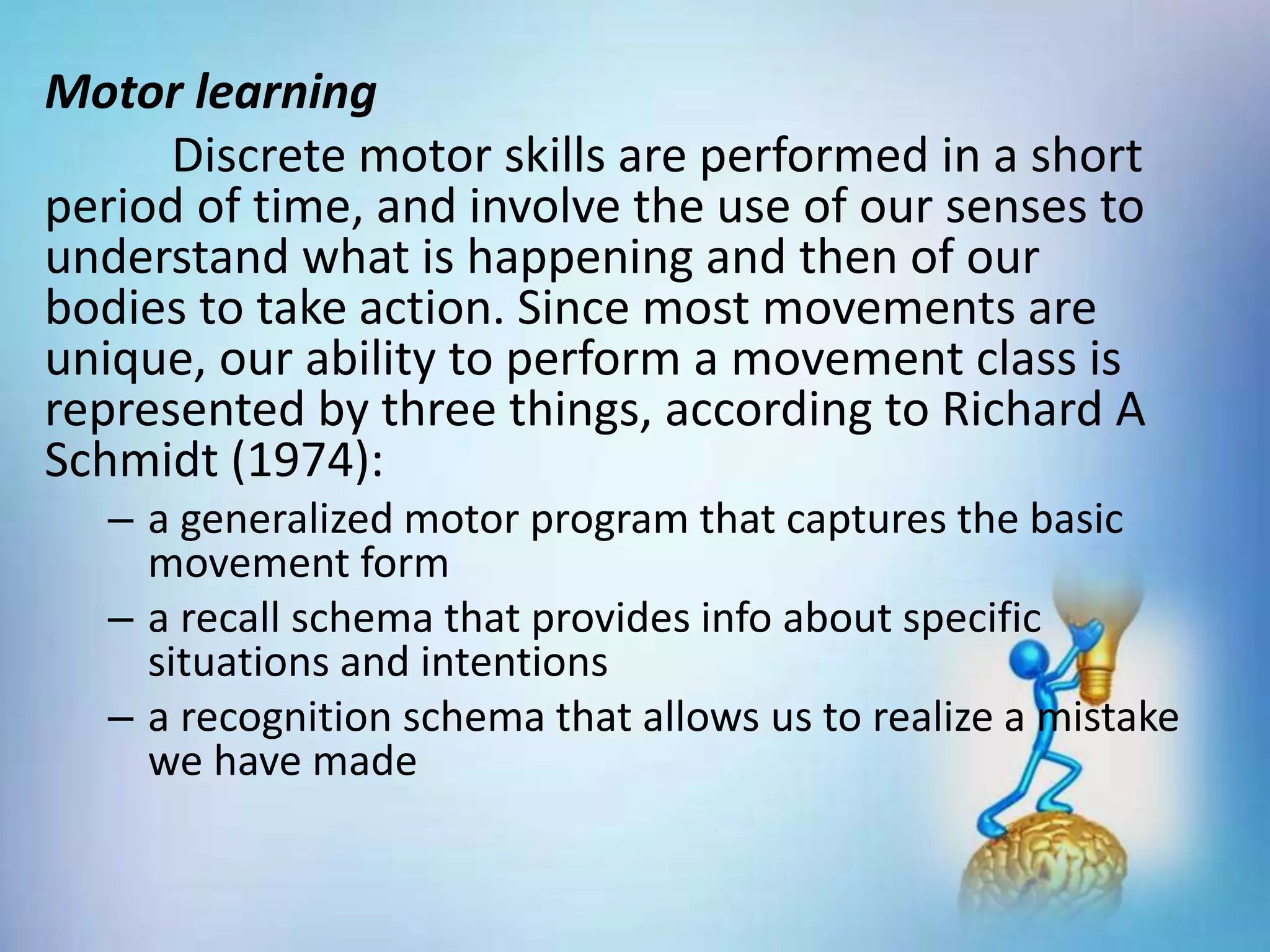 Motor learning
Discrete motor skills are performed in a short
period of time, and involve the use of our senses to
understand what is happening and then of our
bodies to take action. Since most movements are
unique, our ability to perform a movement class is
represented by three things, according to Richard A
Schmidt (1974):
– a generalized motor program that captures the basic
movement form
– a recall schema that provides info about specific
situations and intentions
– a recognition schema that allows us to realize a mistake
we have made
 