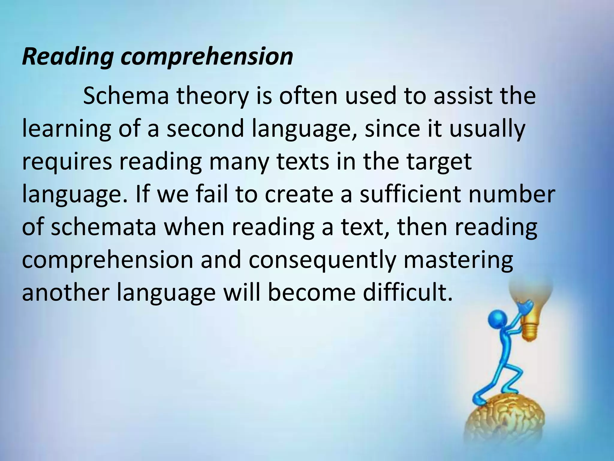 Reading comprehension
Schema theory is often used to assist the
learning of a second language, since it usually
requires reading many texts in the target
language. If we fail to create a sufficient number
of schemata when reading a text, then reading
comprehension and consequently mastering
another language will become difficult.
 