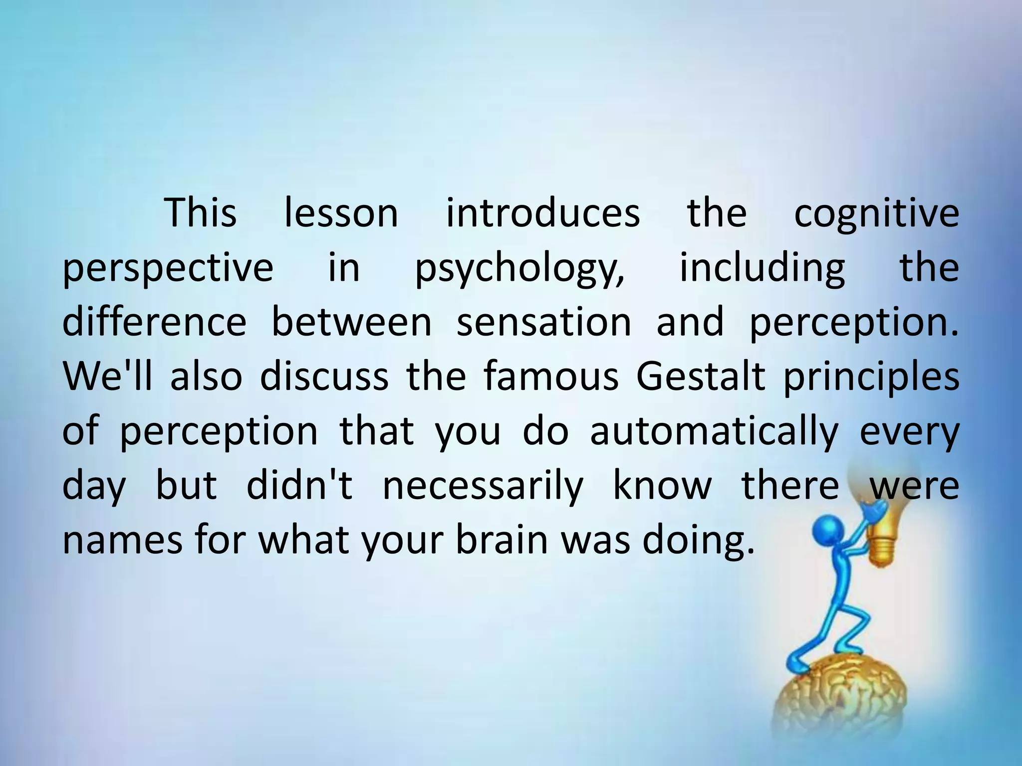 This lesson introduces the cognitive
perspective in psychology, including the
difference between sensation and perception.
We'll also discuss the famous Gestalt principles
of perception that you do automatically every
day but didn't necessarily know there were
names for what your brain was doing.
 