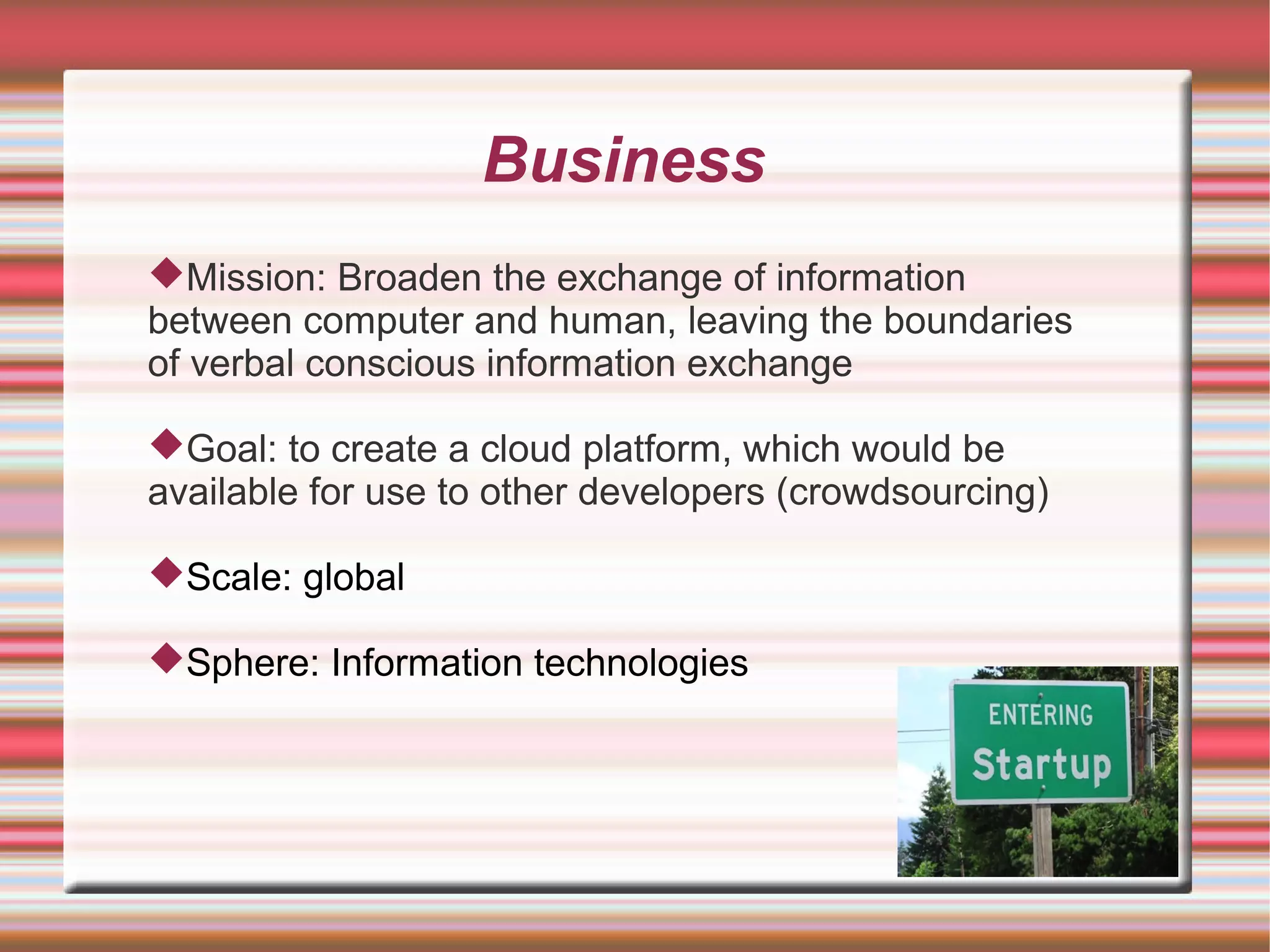 Business
Mission: Broaden the exchange of information
between computer and human, leaving the boundaries
of verbal conscious information exchange

Goal: to create a cloud platform, which would be
available for use to other developers (crowdsourcing)

Scale: global

Sphere: Information technologies
 