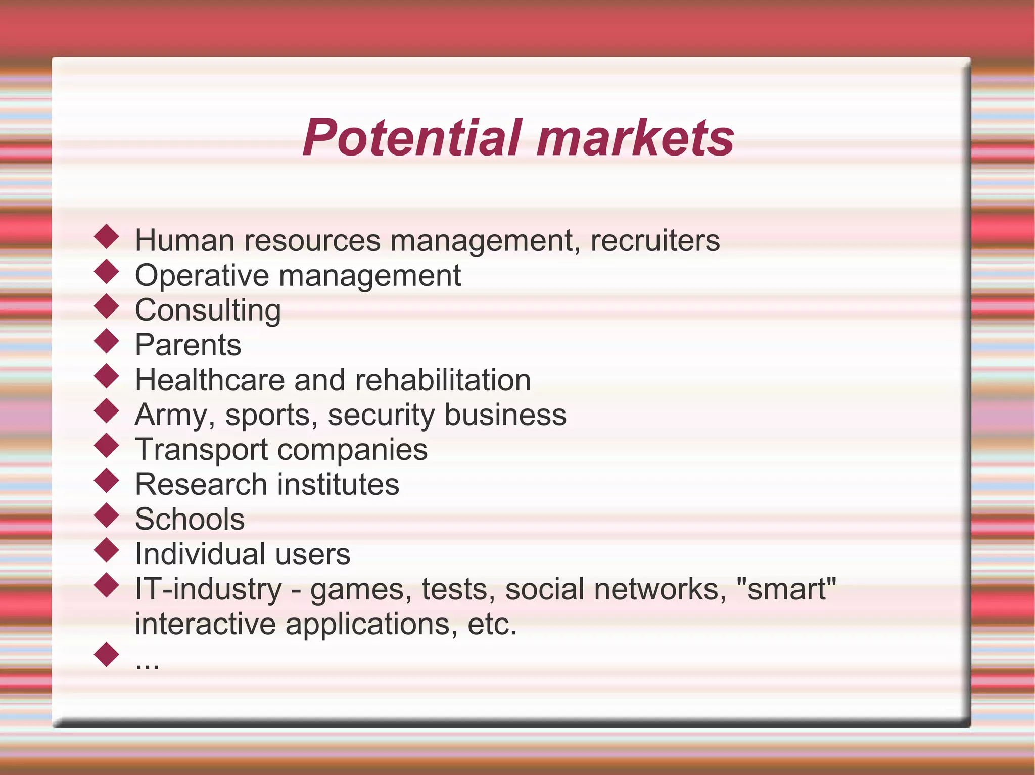 Potential markets
 Human resources management, recruiters
 Operative management
 Consulting
 Parents
 Healthcare and rehabilitation
 Army, sports, security business
 Transport companies
 Research institutes
 Schools
 Individual users
 IT-industry - games, tests, social networks, "smart"
  interactive applications, etc.
 ...
 