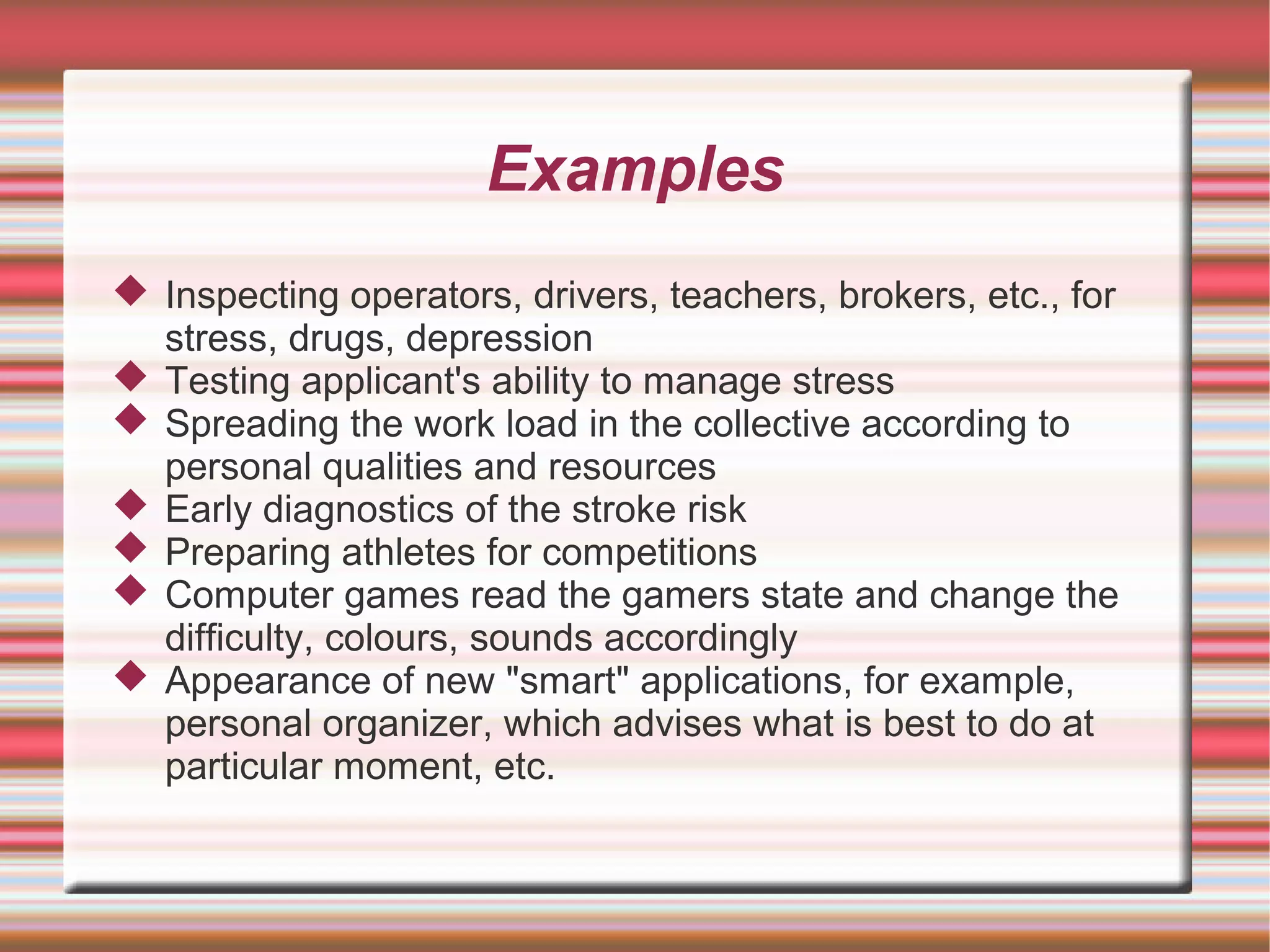 Examples
 Inspecting operators, drivers, teachers, brokers, etc., for
  stress, drugs, depression
 Testing applicant's ability to manage stress
 Spreading the work load in the collective according to
  personal qualities and resources
 Early diagnostics of the stroke risk
 Preparing athletes for competitions
 Computer games read the gamers state and change the
  difficulty, colours, sounds accordingly
 Appearance of new "smart" applications, for example,
  personal organizer, which advises what is best to do at
  particular moment, etc.
 
