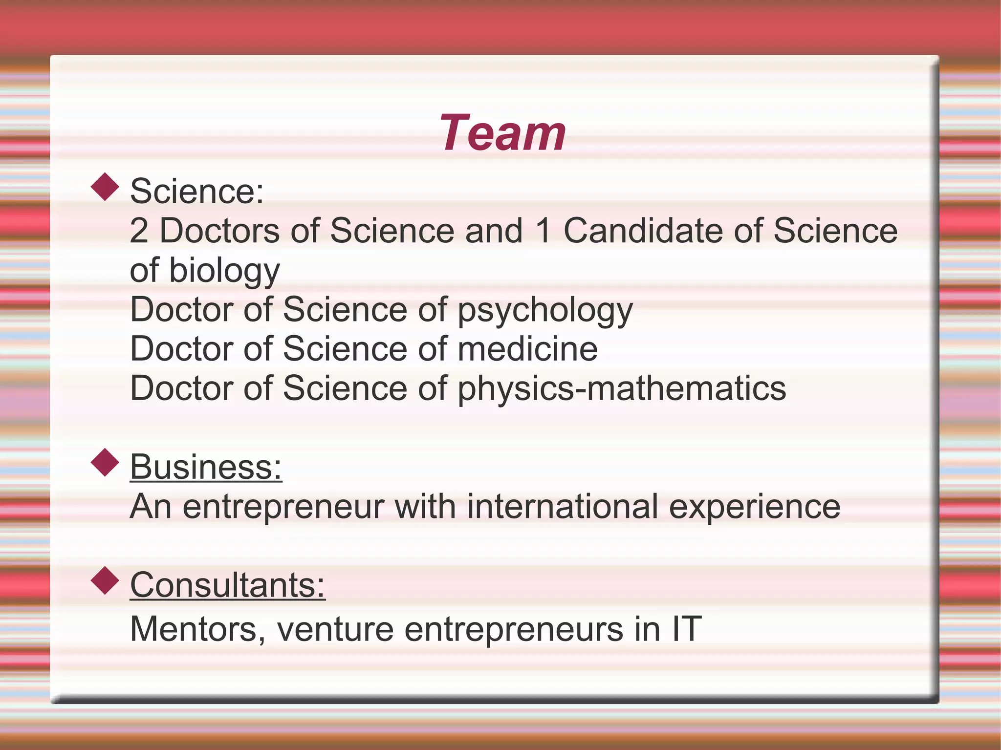 Team
 Science:
  2 Doctors of Science and 1 Candidate of Science
  of biology
  Doctor of Science of psychology
  Doctor of Science of medicine
  Doctor of Science of physics-mathematics

 Business:
  An entrepreneur with international experience

 Consultants:
  Mentors, venture entrepreneurs in IT
 