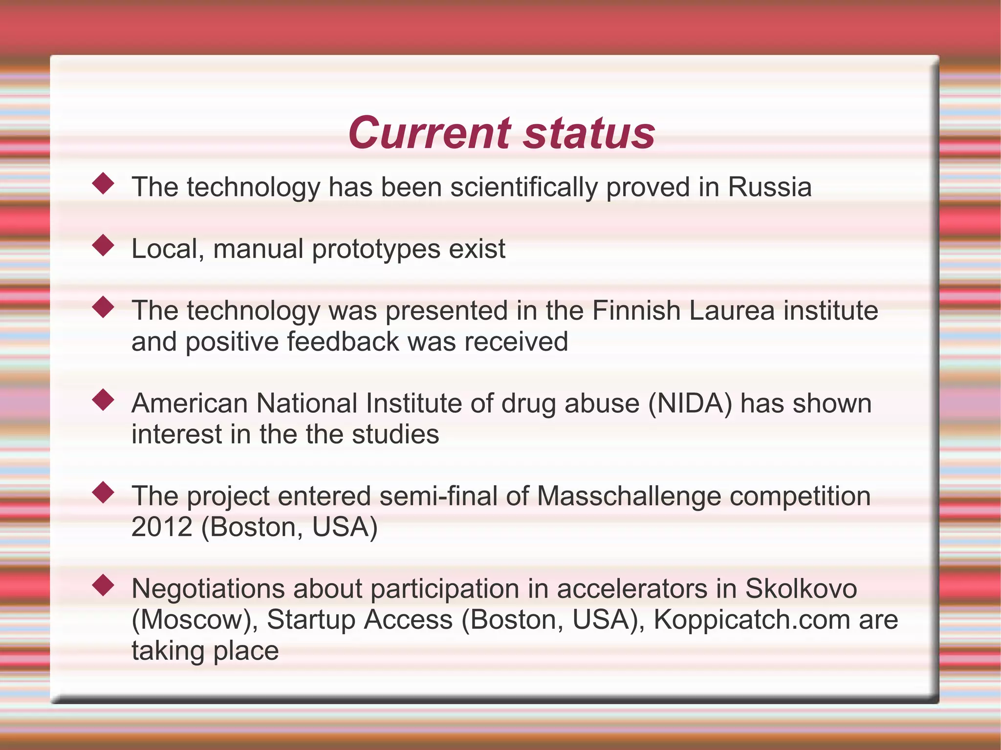 Current status
 The technology has been scientifically proved in Russia

 Local, manual prototypes exist

 The technology was presented in the Finnish Laurea institute
  and positive feedback was received

 American National Institute of drug abuse (NIDA) has shown
  interest in the the studies

 The project entered semi-final of Masschallenge competition
  2012 (Boston, USA)

 Negotiations about participation in accelerators in Skolkovo
  (Moscow), Startup Access (Boston, USA), Koppicatch.com are
  taking place
 