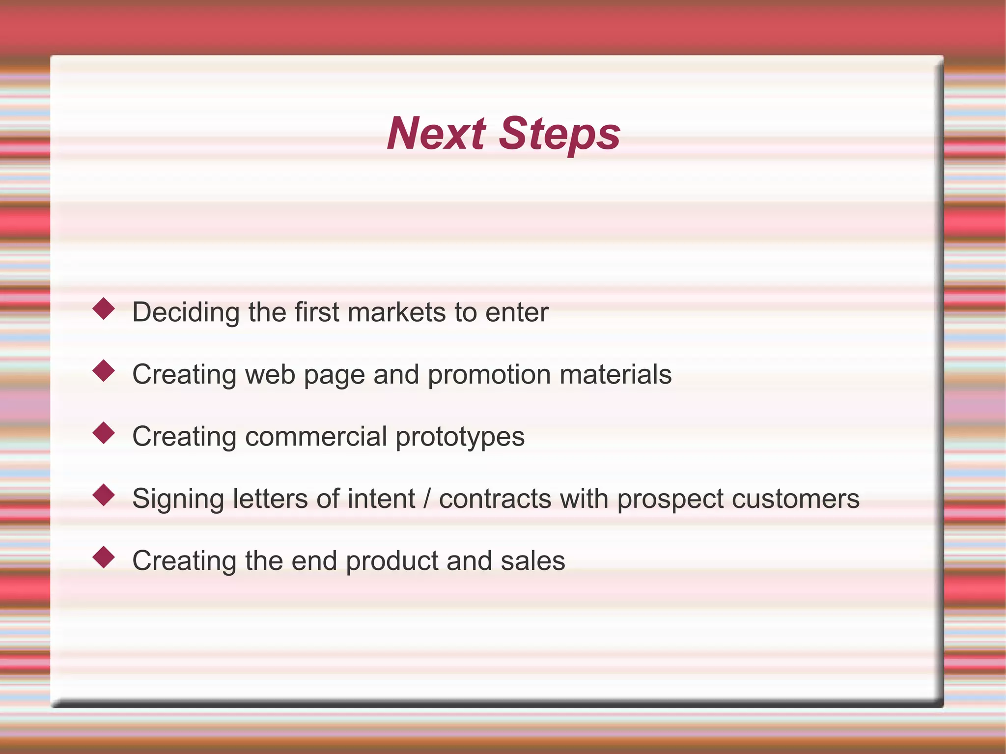 Next Steps


 Deciding the first markets to enter

 Creating web page and promotion materials

 Creating commercial prototypes

 Signing letters of intent / contracts with prospect customers

 Creating the end product and sales
 