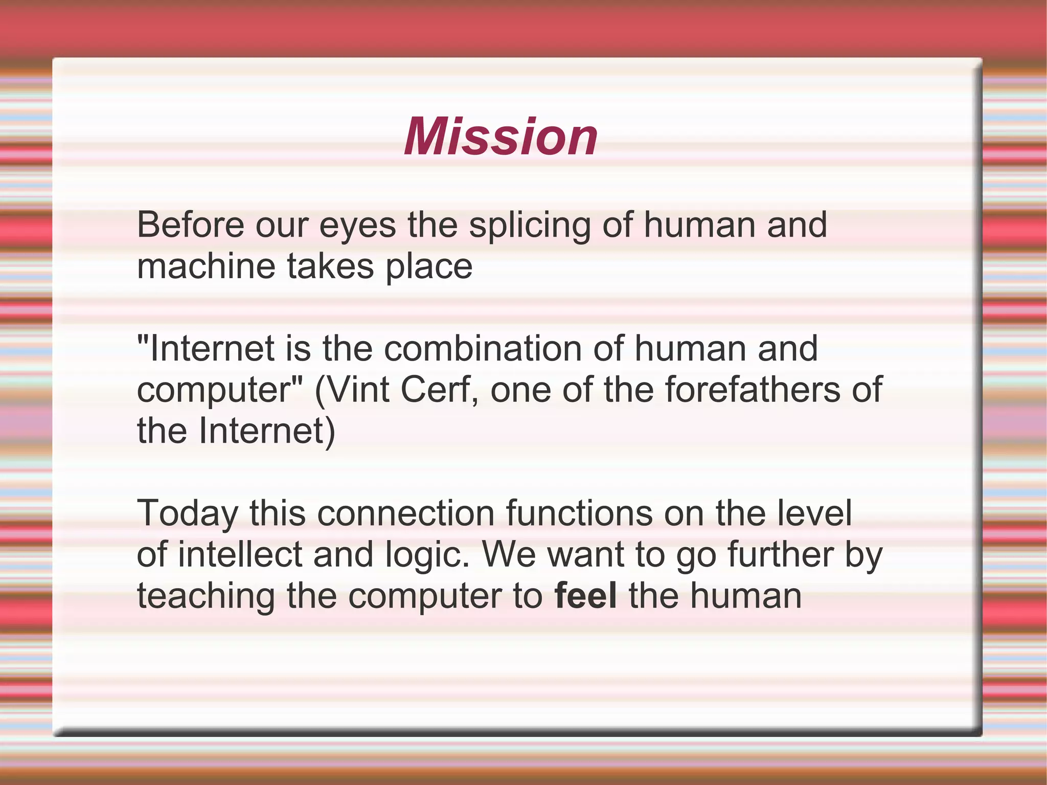 Mission
Before our eyes the splicing of human and
machine takes place

"Internet is the combination of human and
computer" (Vint Cerf, one of the forefathers of
the Internet)

Today this connection functions on the level
of intellect and logic. We want to go further by
teaching the computer to feel the human
 