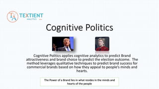 Cognitive Politics
Cognitive Politics applies cognitive analytics to predict brand attractiveness and
brand choice to predict the election outcome from peoples’ comments on the
Facebook pages of Hillary Clinton and Donald Trump.
The method leverages qualitative techniques used to predict brand success for
commercial brands based on how they appeal to people’s minds and hearts.
The candidates are considered in the notion of a brand.
The Power of a Brand lies in what resides in the minds and
hearts of the people
 