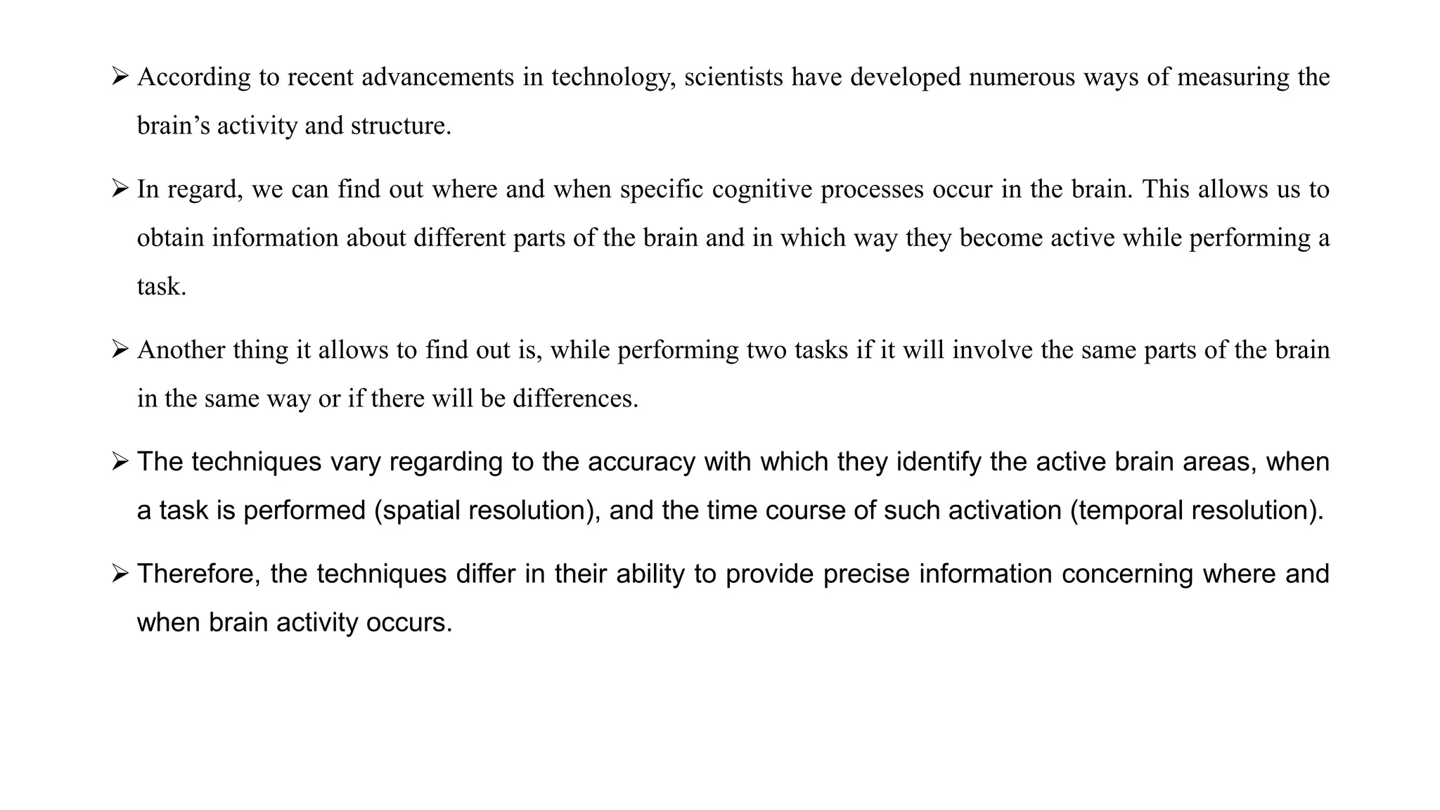 According to recent advancements in technology, scientists have developed numerous ways of measuring the
brain’s activity and structure.
 In regard, we can find out where and when specific cognitive processes occur in the brain. This allows us to
obtain information about different parts of the brain and in which way they become active while performing a
task.
 Another thing it allows to find out is, while performing two tasks if it will involve the same parts of the brain
in the same way or if there will be differences.
 The techniques vary regarding to the accuracy with which they identify the active brain areas, when
a task is performed (spatial resolution), and the time course of such activation (temporal resolution).
 Therefore, the techniques differ in their ability to provide precise information concerning where and
when brain activity occurs.
 