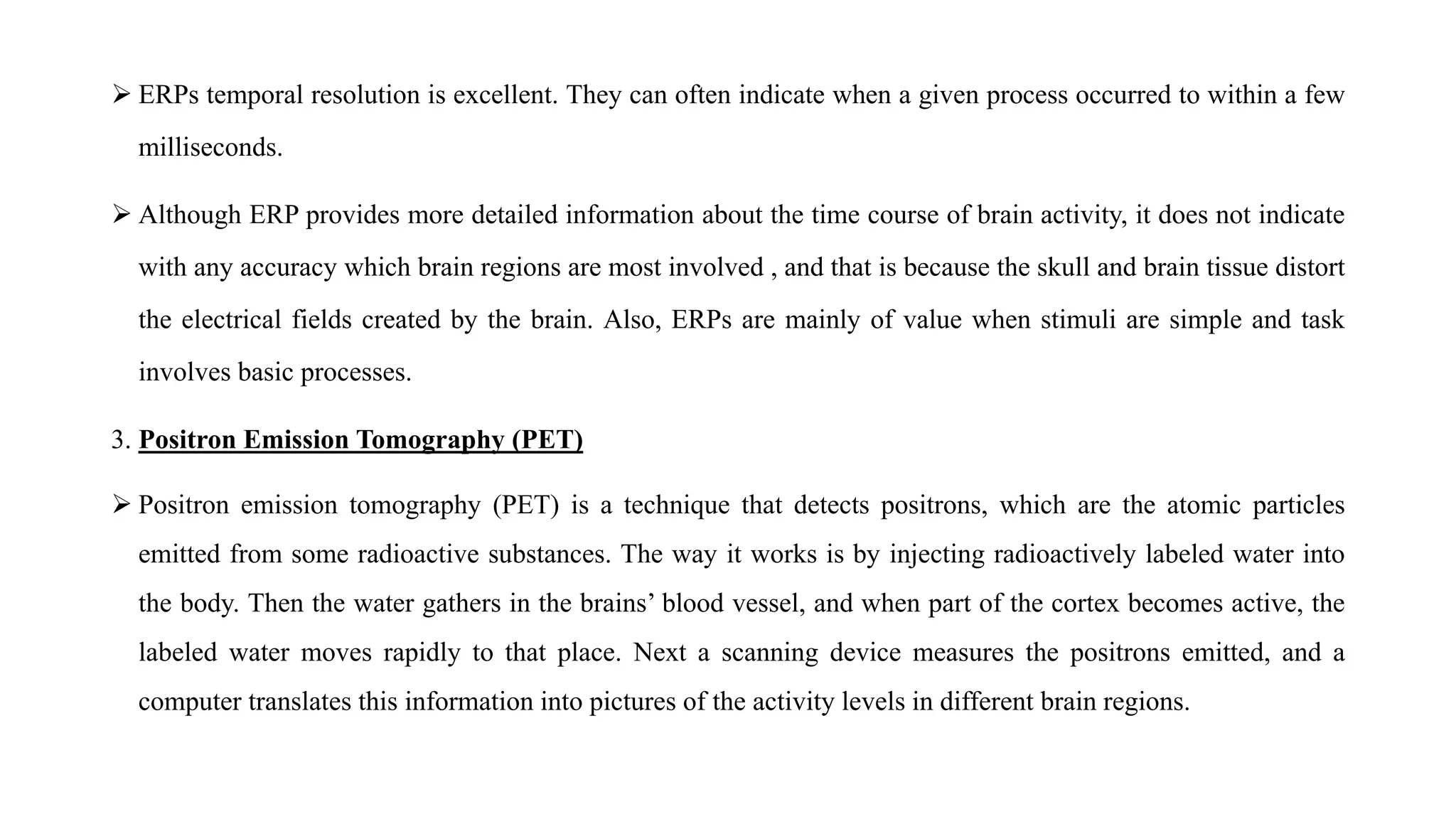  ERPs temporal resolution is excellent. They can often indicate when a given process occurred to within a few
milliseconds.
 Although ERP provides more detailed information about the time course of brain activity, it does not indicate
with any accuracy which brain regions are most involved , and that is because the skull and brain tissue distort
the electrical fields created by the brain. Also, ERPs are mainly of value when stimuli are simple and task
involves basic processes.
3. Positron Emission Tomography (PET)
 Positron emission tomography (PET) is a technique that detects positrons, which are the atomic particles
emitted from some radioactive substances. The way it works is by injecting radioactively labeled water into
the body. Then the water gathers in the brains’ blood vessel, and when part of the cortex becomes active, the
labeled water moves rapidly to that place. Next a scanning device measures the positrons emitted, and a
computer translates this information into pictures of the activity levels in different brain regions.
 
