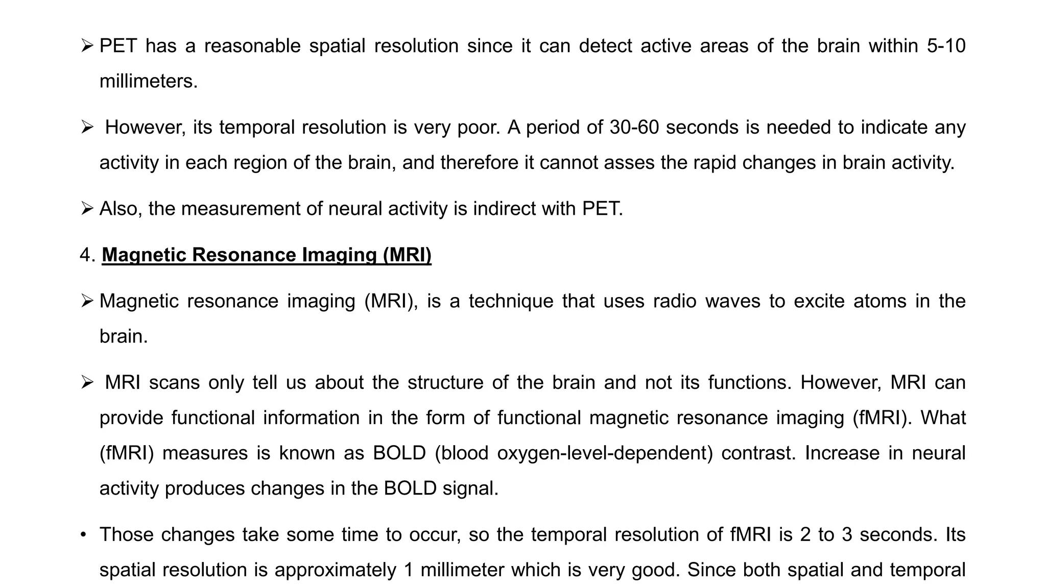  PET has a reasonable spatial resolution since it can detect active areas of the brain within 5-10
millimeters.
 However, its temporal resolution is very poor. A period of 30-60 seconds is needed to indicate any
activity in each region of the brain, and therefore it cannot asses the rapid changes in brain activity.
 Also, the measurement of neural activity is indirect with PET.
4. Magnetic Resonance Imaging (MRI)
 Magnetic resonance imaging (MRI), is a technique that uses radio waves to excite atoms in the
brain.
 MRI scans only tell us about the structure of the brain and not its functions. However, MRI can
provide functional information in the form of functional magnetic resonance imaging (fMRI). What
(fMRI) measures is known as BOLD (blood oxygen-level-dependent) contrast. Increase in neural
activity produces changes in the BOLD signal.
• Those changes take some time to occur, so the temporal resolution of fMRI is 2 to 3 seconds. Its
spatial resolution is approximately 1 millimeter which is very good. Since both spatial and temporal
 