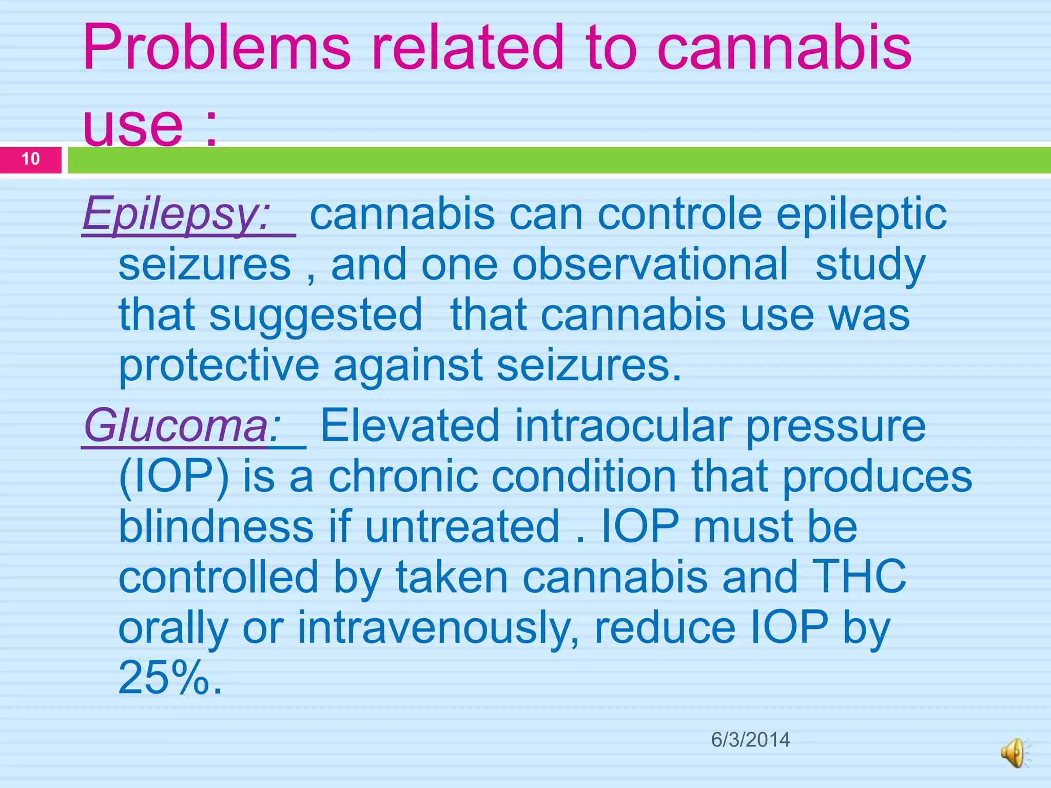 Problems related to cannabis
use :
6/3/2014
10
Epilepsy: cannabis can controle epileptic
seizures , and one observational study
that suggested that cannabis use was
protective against seizures.
Glucoma: Elevated intraocular pressure
(IOP) is a chronic condition that produces
blindness if untreated . IOP must be
controlled by taken cannabis and THC
orally or intravenously, reduce IOP by
25%.
 