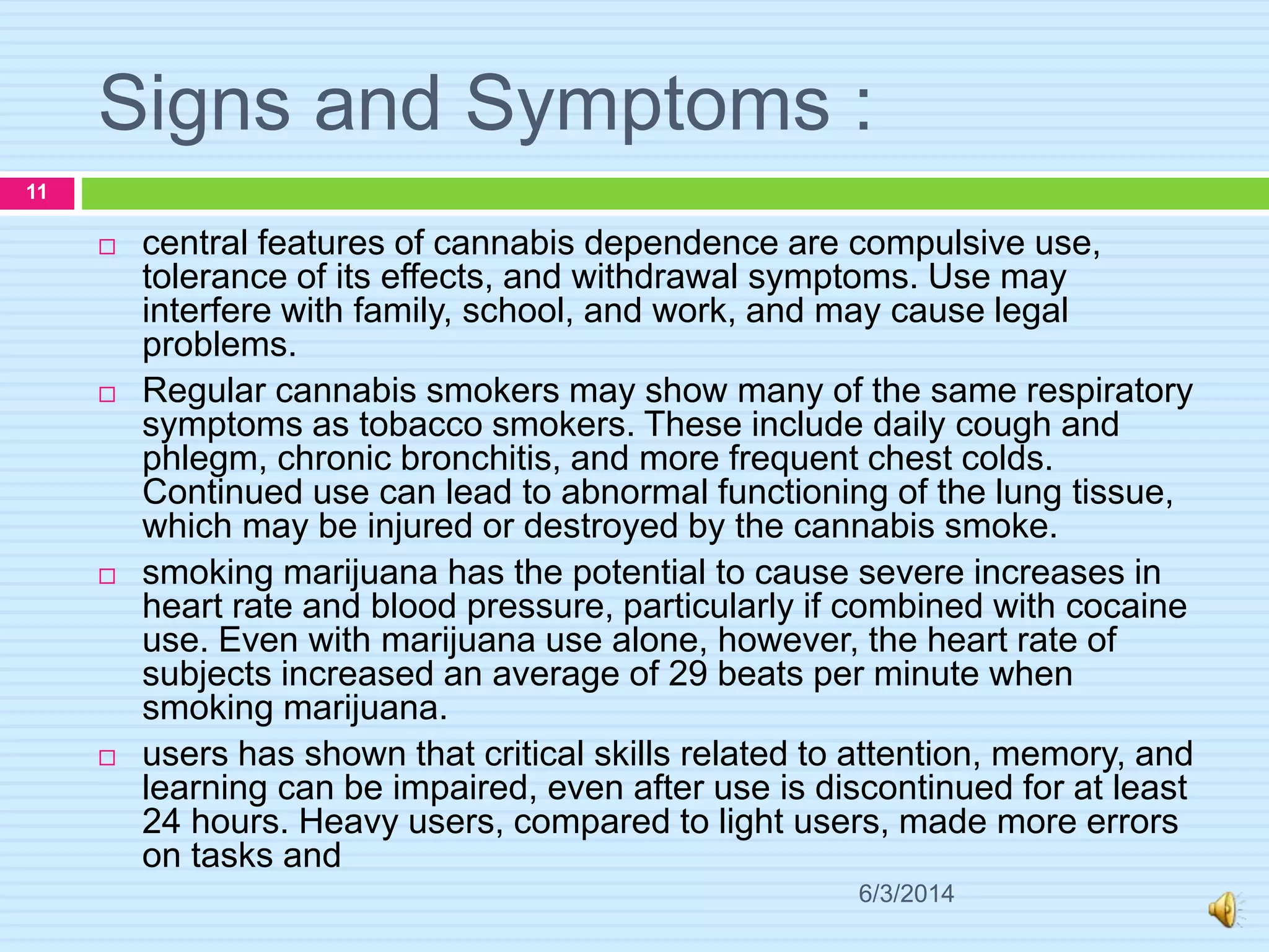 Signs and Symptoms :
6/3/2014
11
 central features of cannabis dependence are compulsive use,
tolerance of its effects, and withdrawal symptoms. Use may
interfere with family, school, and work, and may cause legal
problems.
 Regular cannabis smokers may show many of the same respiratory
symptoms as tobacco smokers. These include daily cough and
phlegm, chronic bronchitis, and more frequent chest colds.
Continued use can lead to abnormal functioning of the lung tissue,
which may be injured or destroyed by the cannabis smoke.
 smoking marijuana has the potential to cause severe increases in
heart rate and blood pressure, particularly if combined with cocaine
use. Even with marijuana use alone, however, the heart rate of
subjects increased an average of 29 beats per minute when
smoking marijuana.
 users has shown that critical skills related to attention, memory, and
learning can be impaired, even after use is discontinued for at least
24 hours. Heavy users, compared to light users, made more errors
on tasks and
 