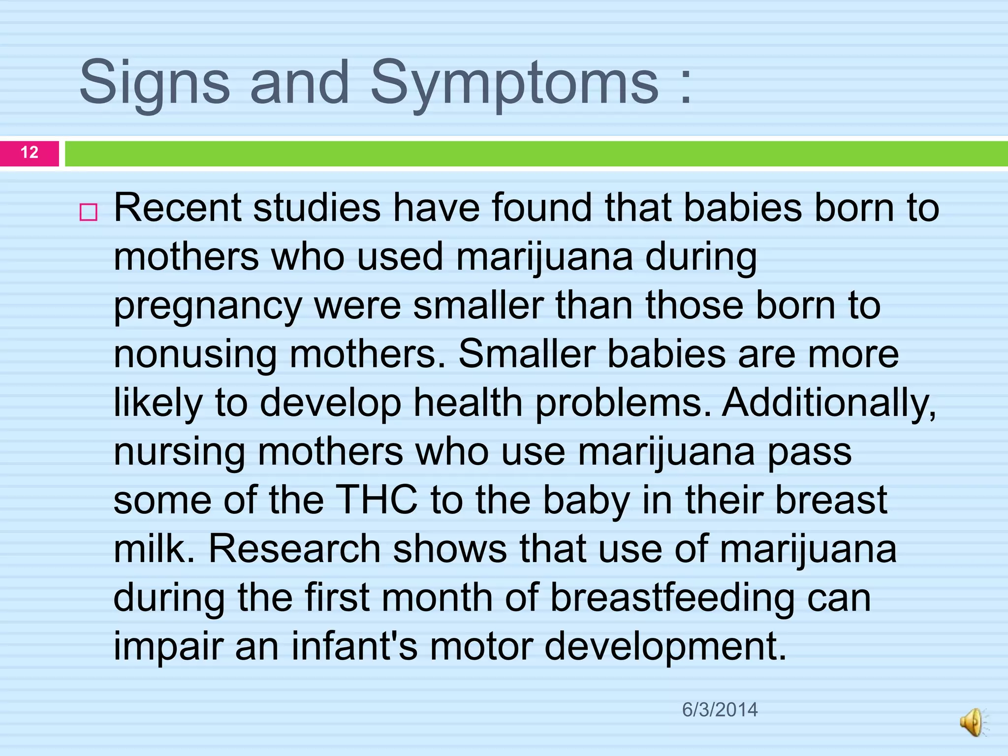 Signs and Symptoms :
6/3/2014
12
 Recent studies have found that babies born to
mothers who used marijuana during
pregnancy were smaller than those born to
nonusing mothers. Smaller babies are more
likely to develop health problems. Additionally,
nursing mothers who use marijuana pass
some of the THC to the baby in their breast
milk. Research shows that use of marijuana
during the first month of breastfeeding can
impair an infant's motor development.
 