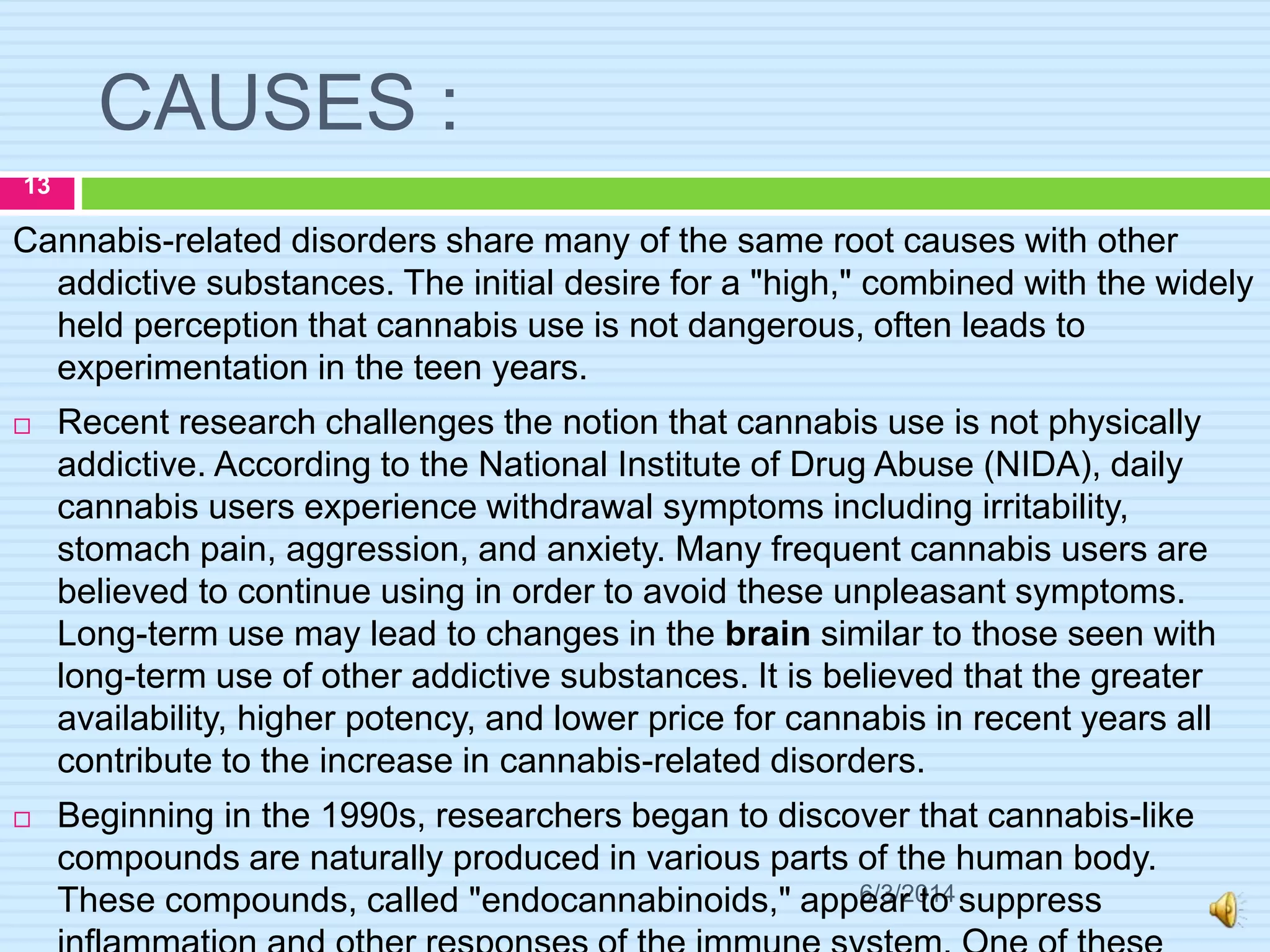 CAUSES :
6/3/2014
13
Cannabis-related disorders share many of the same root causes with other
addictive substances. The initial desire for a "high," combined with the widely
held perception that cannabis use is not dangerous, often leads to
experimentation in the teen years.
 Recent research challenges the notion that cannabis use is not physically
addictive. According to the National Institute of Drug Abuse (NIDA), daily
cannabis users experience withdrawal symptoms including irritability,
stomach pain, aggression, and anxiety. Many frequent cannabis users are
believed to continue using in order to avoid these unpleasant symptoms.
Long-term use may lead to changes in the brain similar to those seen with
long-term use of other addictive substances. It is believed that the greater
availability, higher potency, and lower price for cannabis in recent years all
contribute to the increase in cannabis-related disorders.
 Beginning in the 1990s, researchers began to discover that cannabis-like
compounds are naturally produced in various parts of the human body.
These compounds, called "endocannabinoids," appear to suppress
 